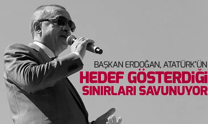 Başkan Erdoğan, Atatürk’ün hedef gösterdiği sınırları savunuyor