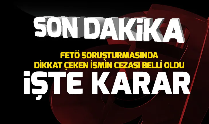 FETÖ soruşturmasında dikkat çeken ismin cezası belli oldu
