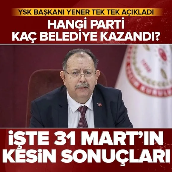 İşte 31 Mart’ın kesin sonuçları! YSK Başkanı Yener tek tek açıkladı: Hangi parti kaç belediye kazandı?
