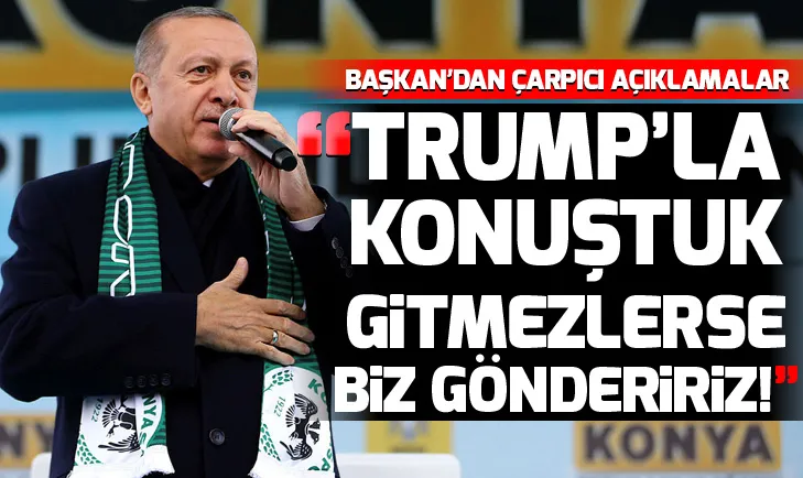 Erdoğan: Trump ile konuştuk, gitmezlerse biz göndeririz!